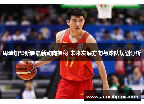 周琦加盟新疆最新动向揭秘 未来发展方向与球队规划分析 周琦加盟新疆最新动向揭秘 未来发展方向与球队规划分析