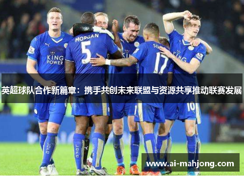英超球队合作新篇章：携手共创未来联盟与资源共享推动联赛发展