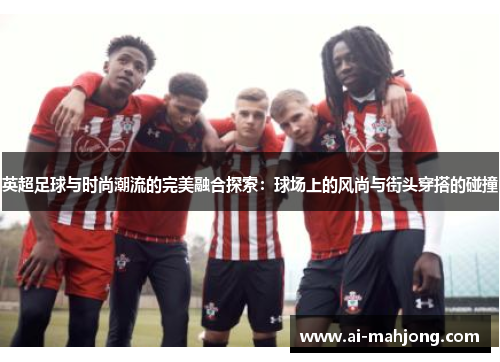 英超足球与时尚潮流的完美融合探索：球场上的风尚与街头穿搭的碰撞