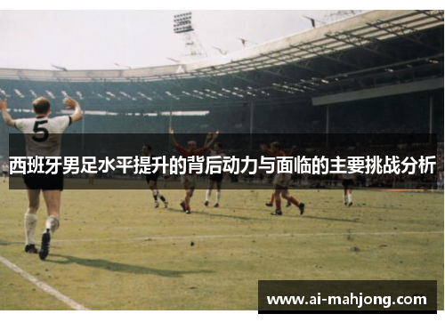 西班牙男足水平提升的背后动力与面临的主要挑战分析