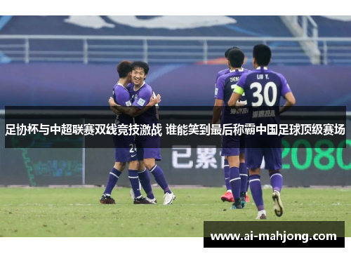 足协杯与中超联赛双线竞技激战 谁能笑到最后称霸中国足球顶级赛场