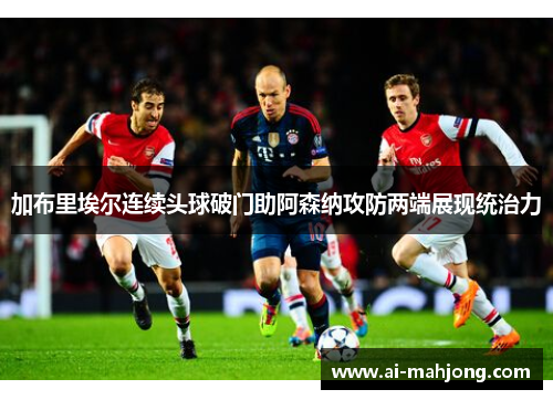 加布里埃尔连续头球破门助阿森纳攻防两端展现统治力