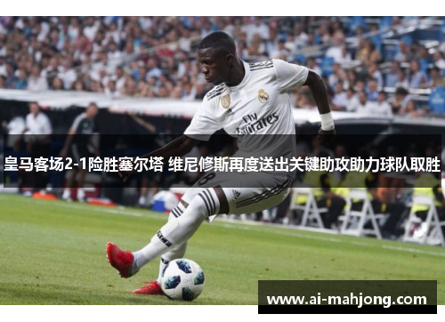 皇马客场2-1险胜塞尔塔 维尼修斯再度送出关键助攻助力球队取胜