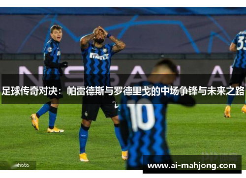 足球传奇对决：帕雷德斯与罗德里戈的中场争锋与未来之路