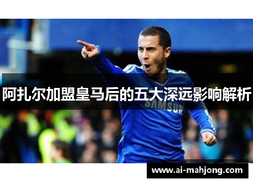 阿扎尔加盟皇马后的五大深远影响解析 阿扎尔加盟皇马后的五大深远影响解析